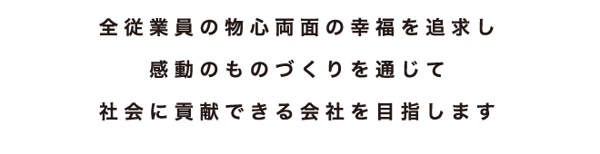 全従業員の物心両面の幸福を追求し感動のものづくりを通じて社会に貢献できる会社を目指します