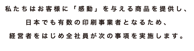 私たちはお客様に「感動」を与える商品を提供し、日本でも有数の印刷事業者となるため、経営者をはじめ全社員が次の事項を実施します。