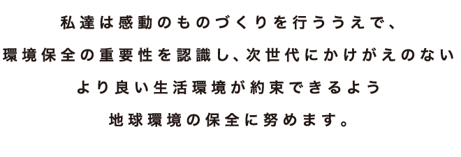 私達は感動のものづくりを行ううえで、環境保全の重要性を認識し、次世代にかけがえのないより良い生活環境が約束できるよう地球環境の保全に努めます。